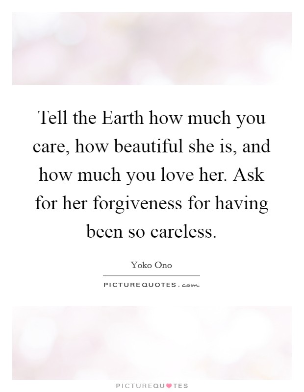 Tell the Earth how much you care, how beautiful she is, and how much you love her. Ask for her forgiveness for having been so careless Picture Quote #1