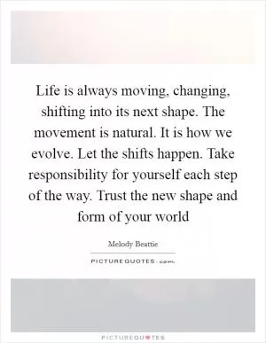 Life is always moving, changing, shifting into its next shape. The movement is natural. It is how we evolve. Let the shifts happen. Take responsibility for yourself each step of the way. Trust the new shape and form of your world Picture Quote #1