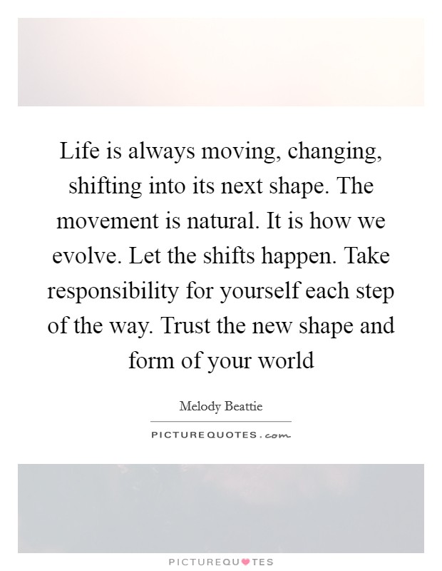 Life is always moving, changing, shifting into its next shape. The movement is natural. It is how we evolve. Let the shifts happen. Take responsibility for yourself each step of the way. Trust the new shape and form of your world Picture Quote #1