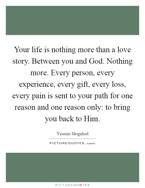 Your life is nothing more than a love story. Between you and God. Nothing more. Every person, every experience, every gift, every loss, every pain is sent to your path for one reason and one reason only: to bring you back to Him Picture Quote #1