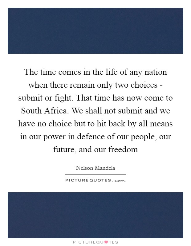 The time comes in the life of any nation when there remain only two choices - submit or fight. That time has now come to South Africa. We shall not submit and we have no choice but to hit back by all means in our power in defence of our people, our future, and our freedom Picture Quote #1