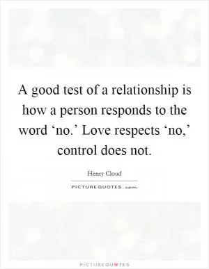 A good test of a relationship is how a person responds to the word ‘no.’ Love respects ‘no,’ control does not Picture Quote #1