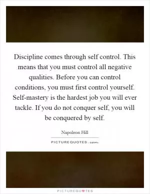 Discipline comes through self control. This means that you must control all negative qualities. Before you can control conditions, you must first control yourself. Self-mastery is the hardest job you will ever tackle. If you do not conquer self, you will be conquered by self Picture Quote #1