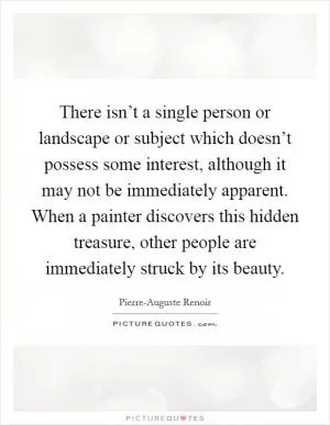 There isn’t a single person or landscape or subject which doesn’t possess some interest, although it may not be immediately apparent. When a painter discovers this hidden treasure, other people are immediately struck by its beauty Picture Quote #1