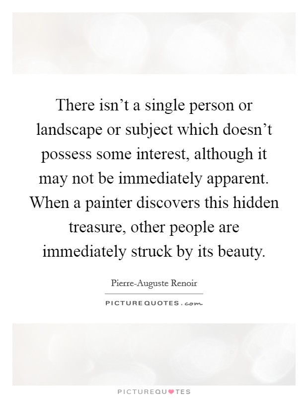 There isn't a single person or landscape or subject which doesn't possess some interest, although it may not be immediately apparent. When a painter discovers this hidden treasure, other people are immediately struck by its beauty Picture Quote #1