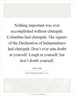 Nothing important was ever accomplished without chutzpah. Columbus had chutzpah. The signers of the Declaration of Independence had chutzpah. Don’t ever aim doubt at yourself. Laugh at yourself, but don’t doubt yourself Picture Quote #1