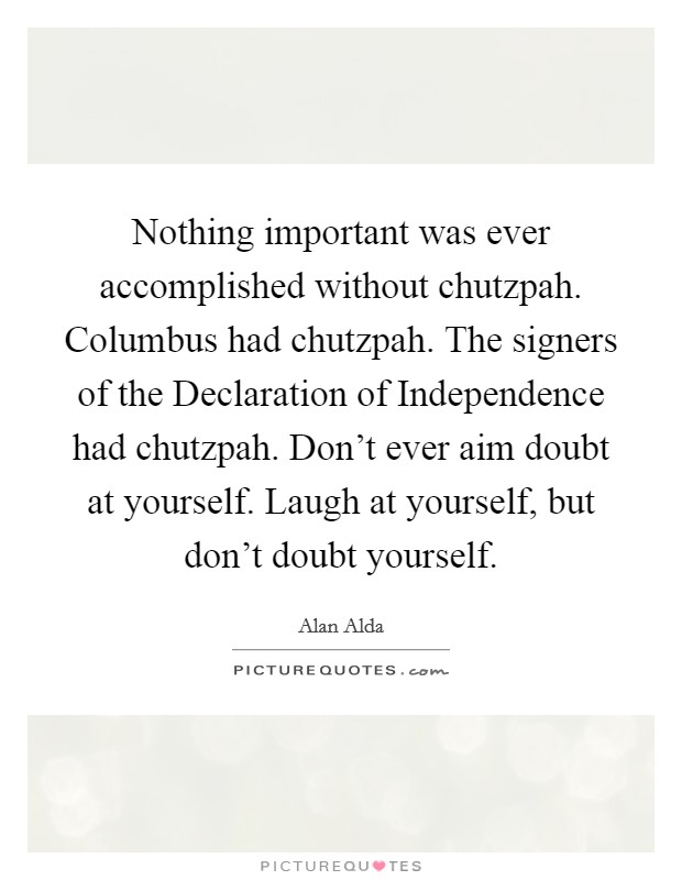 Nothing important was ever accomplished without chutzpah. Columbus had chutzpah. The signers of the Declaration of Independence had chutzpah. Don't ever aim doubt at yourself. Laugh at yourself, but don't doubt yourself Picture Quote #1