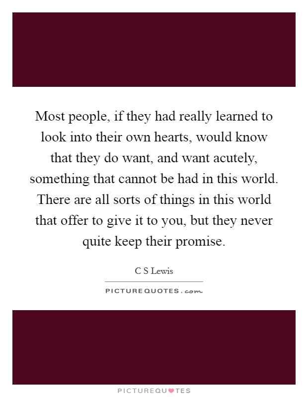 Most people, if they had really learned to look into their own hearts, would know that they do want, and want acutely, something that cannot be had in this world. There are all sorts of things in this world that offer to give it to you, but they never quite keep their promise Picture Quote #1