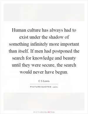 Human culture has always had to exist under the shadow of something infinitely more important than itself. If men had postponed the search for knowledge and beauty until they were secure, the search would never have begun Picture Quote #1