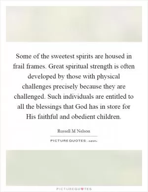 Some of the sweetest spirits are housed in frail frames. Great spiritual strength is often developed by those with physical challenges precisely because they are challenged. Such individuals are entitled to all the blessings that God has in store for His faithful and obedient children Picture Quote #1
