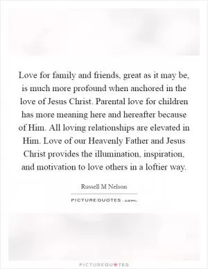 Love for family and friends, great as it may be, is much more profound when anchored in the love of Jesus Christ. Parental love for children has more meaning here and hereafter because of Him. All loving relationships are elevated in Him. Love of our Heavenly Father and Jesus Christ provides the illumination, inspiration, and motivation to love others in a loftier way Picture Quote #1