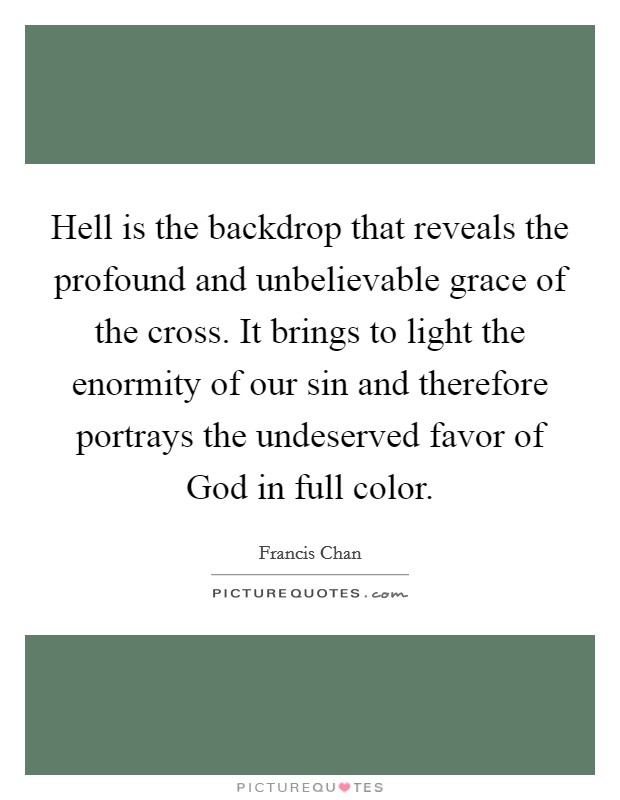 Hell is the backdrop that reveals the profound and unbelievable grace of the cross. It brings to light the enormity of our sin and therefore portrays the undeserved favor of God in full color Picture Quote #1