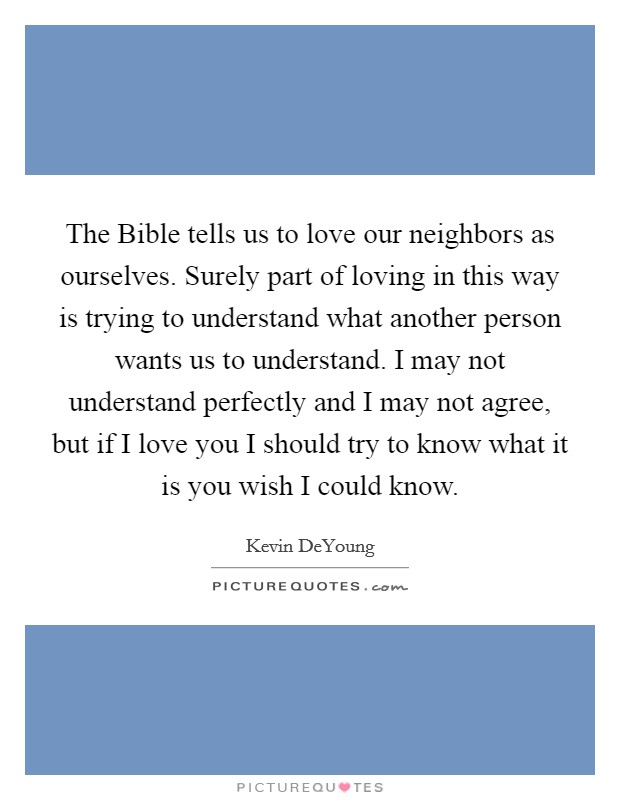 The Bible tells us to love our neighbors as ourselves. Surely part of loving in this way is trying to understand what another person wants us to understand. I may not understand perfectly and I may not agree, but if I love you I should try to know what it is you wish I could know Picture Quote #1
