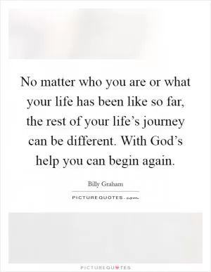 No matter who you are or what your life has been like so far, the rest of your life’s journey can be different. With God’s help you can begin again Picture Quote #1