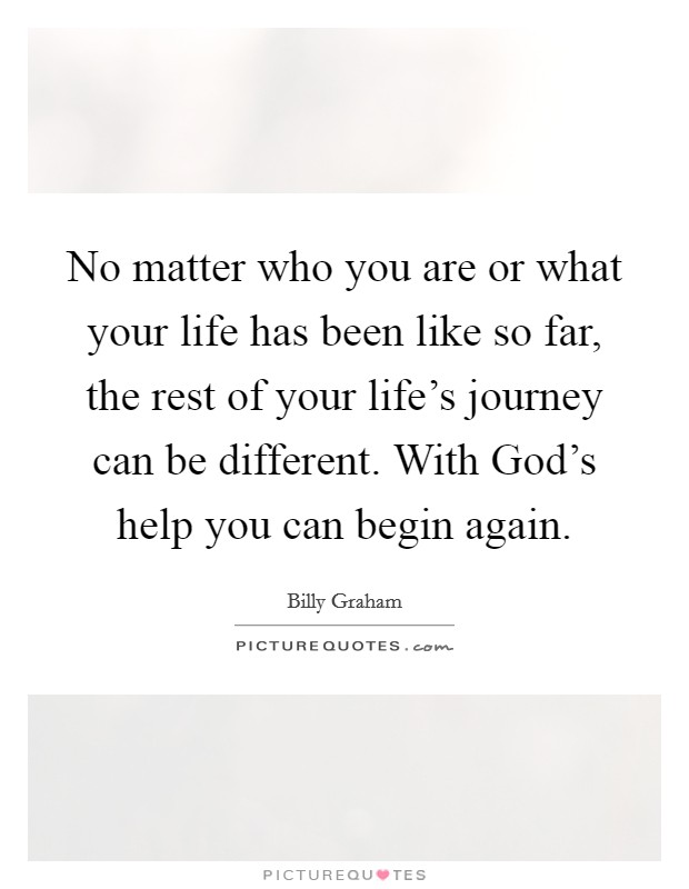 No matter who you are or what your life has been like so far, the rest of your life's journey can be different. With God's help you can begin again Picture Quote #1