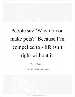 People say ‘Why do you make pots?’ Because I’m compelled to - life isn’t right without it Picture Quote #1