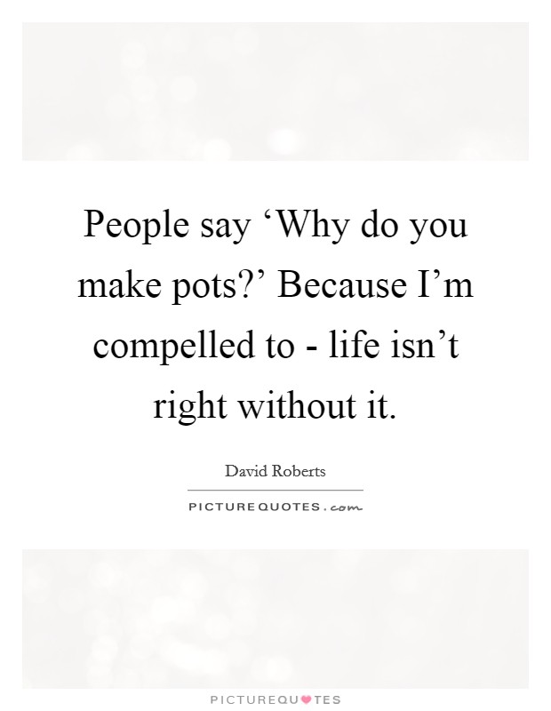 People say ‘Why do you make pots?' Because I'm compelled to - life isn't right without it Picture Quote #1
