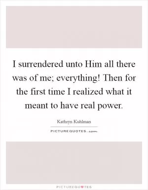 I surrendered unto Him all there was of me; everything! Then for the first time I realized what it meant to have real power Picture Quote #1