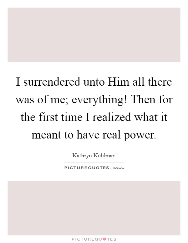 I surrendered unto Him all there was of me; everything! Then for the first time I realized what it meant to have real power Picture Quote #1