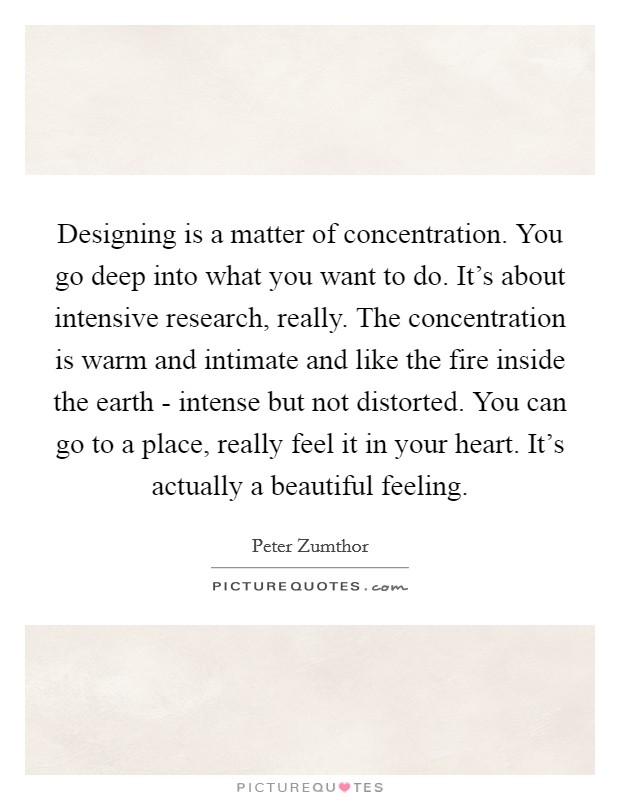 Designing is a matter of concentration. You go deep into what you want to do. It's about intensive research, really. The concentration is warm and intimate and like the fire inside the earth - intense but not distorted. You can go to a place, really feel it in your heart. It's actually a beautiful feeling Picture Quote #1