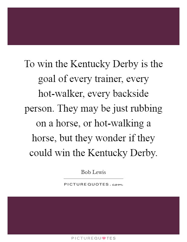 To win the Kentucky Derby is the goal of every trainer, every hot-walker, every backside person. They may be just rubbing on a horse, or hot-walking a horse, but they wonder if they could win the Kentucky Derby Picture Quote #1