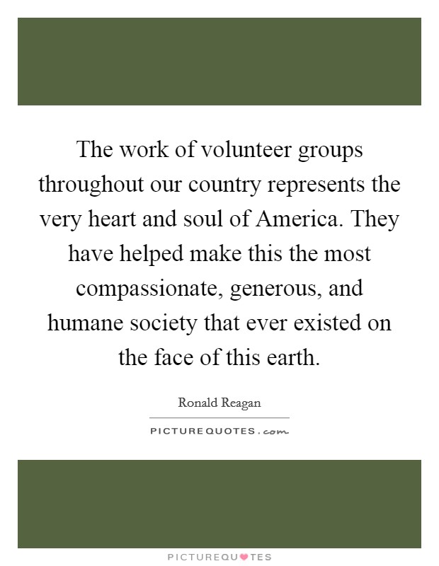 The work of volunteer groups throughout our country represents the very heart and soul of America. They have helped make this the most compassionate, generous, and humane society that ever existed on the face of this earth Picture Quote #1