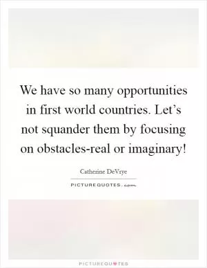 We have so many opportunities in first world countries. Let’s not squander them by focusing on obstacles-real or imaginary! Picture Quote #1