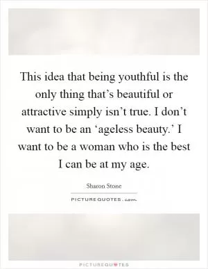 This idea that being youthful is the only thing that’s beautiful or attractive simply isn’t true. I don’t want to be an ‘ageless beauty.’ I want to be a woman who is the best I can be at my age Picture Quote #1