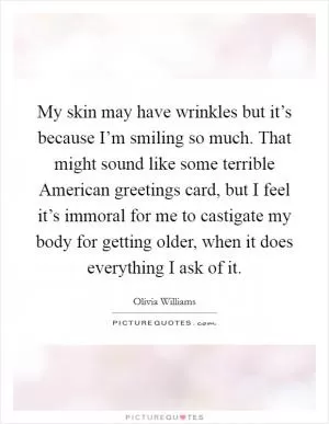 My skin may have wrinkles but it’s because I’m smiling so much. That might sound like some terrible American greetings card, but I feel it’s immoral for me to castigate my body for getting older, when it does everything I ask of it Picture Quote #1
