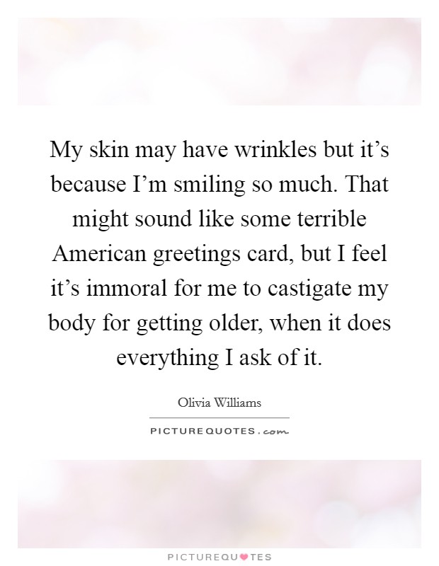 My skin may have wrinkles but it's because I'm smiling so much. That might sound like some terrible American greetings card, but I feel it's immoral for me to castigate my body for getting older, when it does everything I ask of it Picture Quote #1