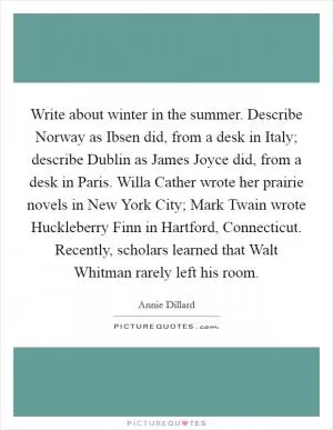 Write about winter in the summer. Describe Norway as Ibsen did, from a desk in Italy; describe Dublin as James Joyce did, from a desk in Paris. Willa Cather wrote her prairie novels in New York City; Mark Twain wrote Huckleberry Finn in Hartford, Connecticut. Recently, scholars learned that Walt Whitman rarely left his room Picture Quote #1