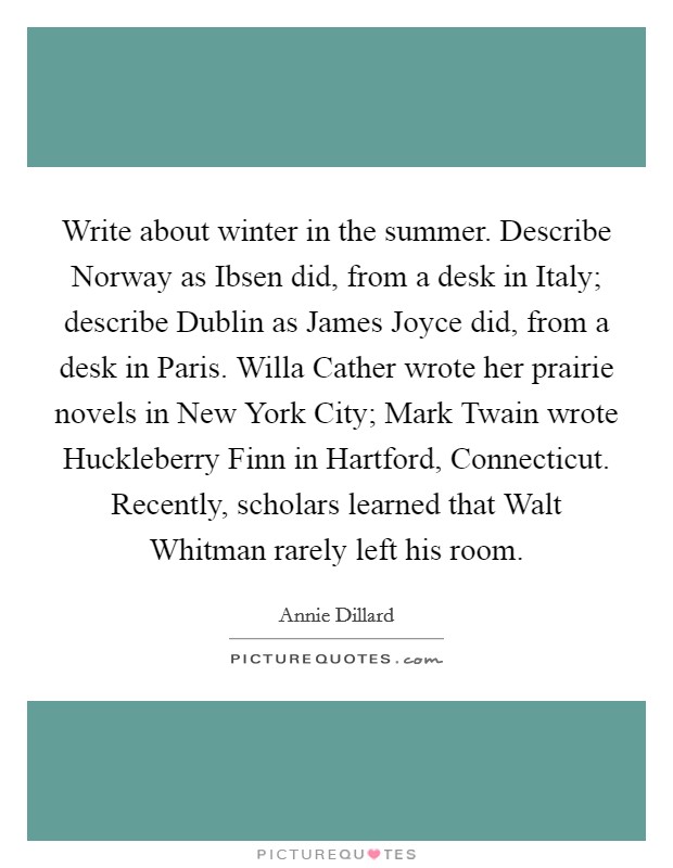 Write about winter in the summer. Describe Norway as Ibsen did, from a desk in Italy; describe Dublin as James Joyce did, from a desk in Paris. Willa Cather wrote her prairie novels in New York City; Mark Twain wrote Huckleberry Finn in Hartford, Connecticut. Recently, scholars learned that Walt Whitman rarely left his room Picture Quote #1