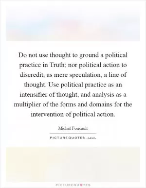 Do not use thought to ground a political practice in Truth; nor political action to discredit, as mere speculation, a line of thought. Use political practice as an intensifier of thought, and analysis as a multiplier of the forms and domains for the intervention of political action Picture Quote #1