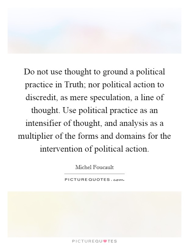 Do not use thought to ground a political practice in Truth; nor political action to discredit, as mere speculation, a line of thought. Use political practice as an intensifier of thought, and analysis as a multiplier of the forms and domains for the intervention of political action Picture Quote #1
