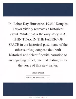 In ‘Labor Day Hurricane, 1935,’ Douglas Trevor vividly recreates a historical event. While that is the only story in A THIN TEAR IN THE FABRIC OF SPACE in the historical past, many of the other stories juxtapose fact-both historical and scientific-with narration to an engaging effect, one that distinguishes the voice of this new writer Picture Quote #1