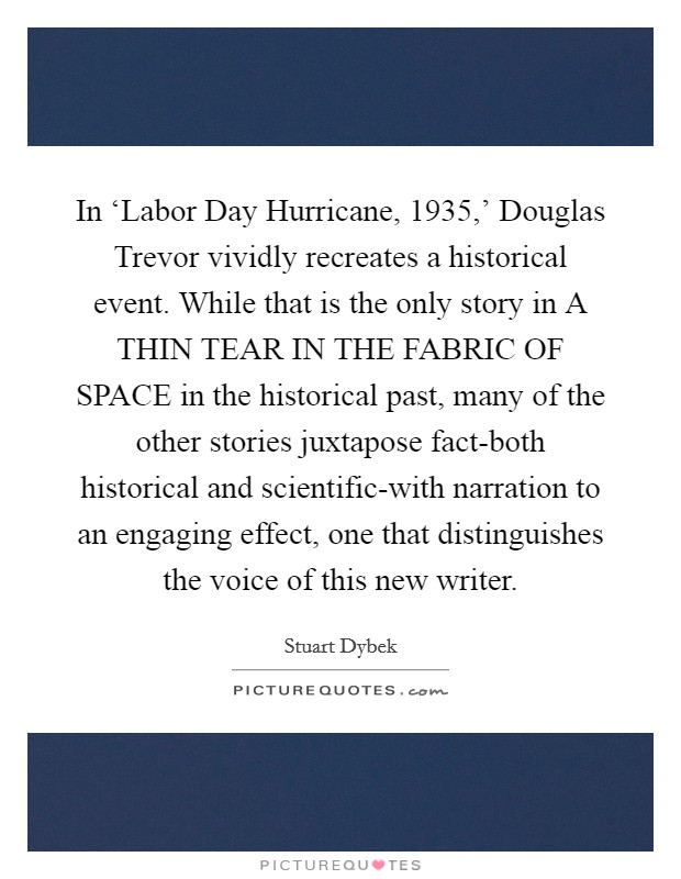 In ‘Labor Day Hurricane, 1935,' Douglas Trevor vividly recreates a historical event. While that is the only story in A THIN TEAR IN THE FABRIC OF SPACE in the historical past, many of the other stories juxtapose fact-both historical and scientific-with narration to an engaging effect, one that distinguishes the voice of this new writer Picture Quote #1