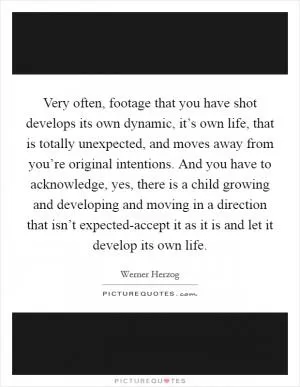 Very often, footage that you have shot develops its own dynamic, it’s own life, that is totally unexpected, and moves away from you’re original intentions. And you have to acknowledge, yes, there is a child growing and developing and moving in a direction that isn’t expected-accept it as it is and let it develop its own life Picture Quote #1