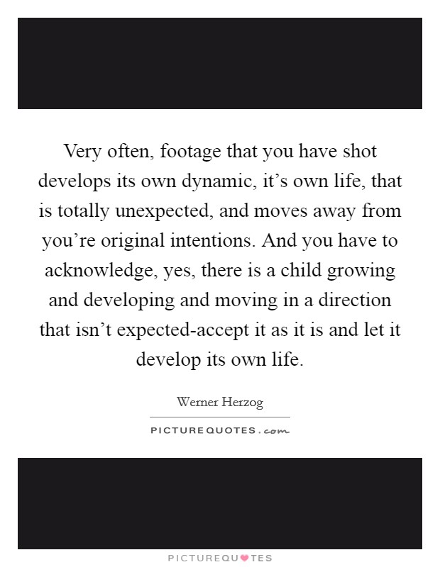 Very often, footage that you have shot develops its own dynamic, it's own life, that is totally unexpected, and moves away from you're original intentions. And you have to acknowledge, yes, there is a child growing and developing and moving in a direction that isn't expected-accept it as it is and let it develop its own life Picture Quote #1