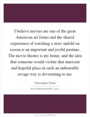 I believe movies are one of the great American art forms and the shared experience of watching a story unfold on screen is an important and joyful pastime. The movie theatre is my home, and the idea that someone would violate that innocent and hopeful place in such an unbearably savage way is devastating to me Picture Quote #1