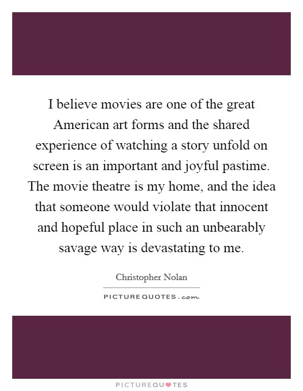 I believe movies are one of the great American art forms and the shared experience of watching a story unfold on screen is an important and joyful pastime. The movie theatre is my home, and the idea that someone would violate that innocent and hopeful place in such an unbearably savage way is devastating to me Picture Quote #1