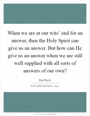 When we are at our wits’ end for an answer, then the Holy Spirit can give us an answer. But how can He give us an answer when we are still well supplied with all sorts of answers of our own? Picture Quote #1