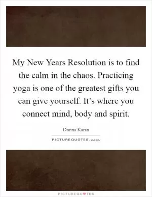 My New Years Resolution is to find the calm in the chaos. Practicing yoga is one of the greatest gifts you can give yourself. It’s where you connect mind, body and spirit Picture Quote #1