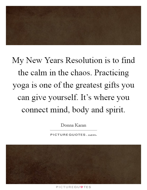 My New Years Resolution is to find the calm in the chaos. Practicing yoga is one of the greatest gifts you can give yourself. It's where you connect mind, body and spirit Picture Quote #1