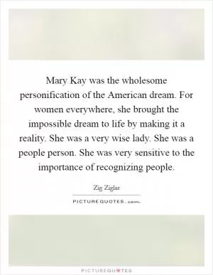 Mary Kay was the wholesome personification of the American dream. For women everywhere, she brought the impossible dream to life by making it a reality. She was a very wise lady. She was a people person. She was very sensitive to the importance of recognizing people Picture Quote #1