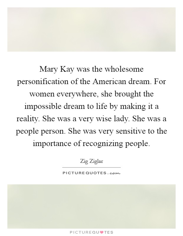 Mary Kay was the wholesome personification of the American dream. For women everywhere, she brought the impossible dream to life by making it a reality. She was a very wise lady. She was a people person. She was very sensitive to the importance of recognizing people Picture Quote #1