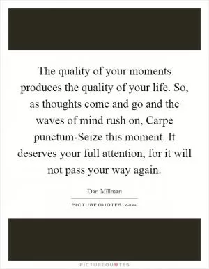 The quality of your moments produces the quality of your life. So, as thoughts come and go and the waves of mind rush on, Carpe punctum-Seize this moment. It deserves your full attention, for it will not pass your way again Picture Quote #1