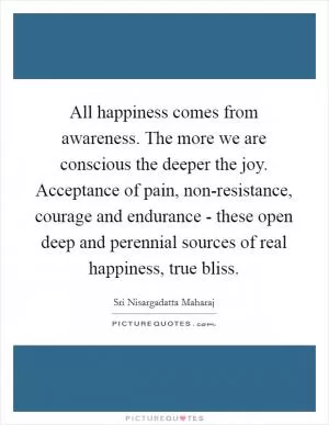 All happiness comes from awareness. The more we are conscious the deeper the joy. Acceptance of pain, non-resistance, courage and endurance - these open deep and perennial sources of real happiness, true bliss Picture Quote #1