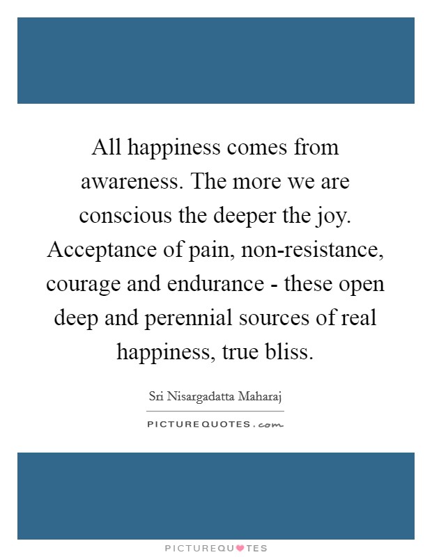 All happiness comes from awareness. The more we are conscious the deeper the joy. Acceptance of pain, non-resistance, courage and endurance - these open deep and perennial sources of real happiness, true bliss Picture Quote #1