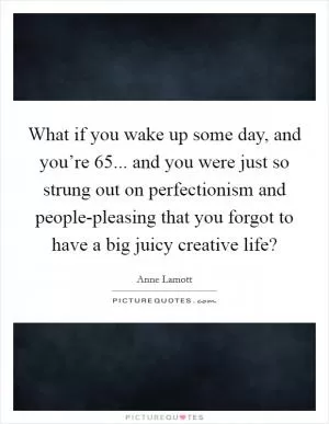 What if you wake up some day, and you’re 65... and you were just so strung out on perfectionism and people-pleasing that you forgot to have a big juicy creative life? Picture Quote #1
