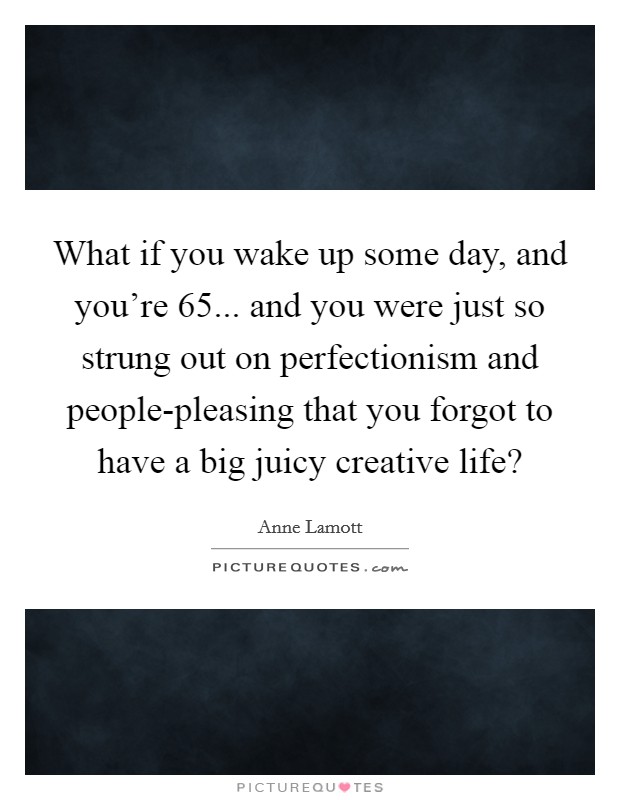 What if you wake up some day, and you're 65... and you were just so strung out on perfectionism and people-pleasing that you forgot to have a big juicy creative life? Picture Quote #1